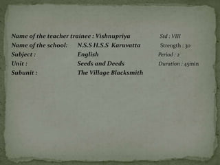 Name of the teacher trainee : Vishnupriya Std : VIII
Name of the school: N.S.S H.S.S Karuvatta Strength : 30
Subject : English Period : 2
Unit : Seeds and Deeds Duration : 45min
Subunit : The Village Blacksmith
 