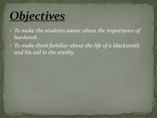  To make the students aware about the importance of
hardwork .
 To make them familiar about the life of a blacksmith
and his toil in the smithy.
 