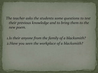 The teacher asks the students some questions to test
their previous knowledge and to bring them to the
new poem.
1.Is their anyone from the family of a blacksmith?
2.Have you seen the workplace of a blacksmith?
 