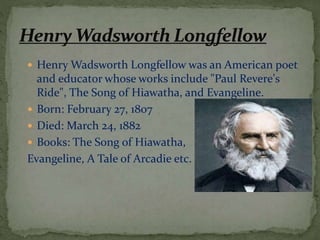  Henry Wadsworth Longfellow was an American poet
and educator whose works include "Paul Revere's
Ride", The Song of Hiawatha, and Evangeline.
 Born: February 27, 1807
 Died: March 24, 1882
 Books: The Song of Hiawatha,
Evangeline, A Tale of Arcadie etc.
 