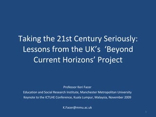 Taking the 21st Century Seriously: Lessons from the UK’s  ‘Beyond Current Horizons’ Project Professor Keri Facer Education and Social Research Institute, Manchester Metropolitan University Keynote to the ICTLHE Conference, Kuala Lumpur, Malaysia, November 2009 [email_address] 