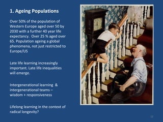 1. Ageing Populations Over 50% of the population of Western Europe aged over 50 by 2030 with a further 40 year life expectancy.  Over 25 % aged over 65. Population ageing a global phenomena, not just restricted to Europe/US  Late life learning increasingly important. Late life inequalities will emerge. Intergenerational learning  & intergenerational teams  –  wisdom + responsiveness Lifelong learning in the context of radical longevity?  