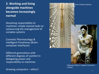 2. Working and living alongside machines becomes increasingly normal  Devolving responsibility to machines: simple manual tasks or outsourcing the management of complex systems Cosmetic Pharmacology & Intelligent Prostheses (Brain-computer interfaces)  Different generations with different degrees of comfort in delegating power and responsibility to machines.  Growing computers – ethics?  Image from Andrew Harrison, DEGW Patterned (Flickr): Creative Commons License 