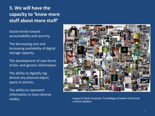 3. We will have the capacity to ‘know more stuff about more stuff’  Social trends toward accountability and security,  The decreasing cost and increasing availability of digital storage capacity, The development of new forms of bio- and genetic information,  The ability to digitally tag almost any physical object, space or person,  The ability to represent information in more diverse media;  Image by Noah Sussman Tumbollage (Creative Commons License applies)  