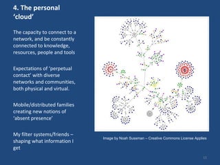 4. The personal ‘cloud’ The capacity to connect to a network, and be constantly connected to knowledge, resources, people and tools  Expectations of ‘perpetual contact’ with diverse networks and communities, both physical and virtual.  Mobile/distributed families creating new notions of ‘absent presence’ My filter systems/friends – shaping what information I get Image by Noah Sussman – Creative Commons License Applies 