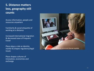 5. Distance matters less, geography still counts Access information, people and resources anywhere Familiarity & social etiquette of working at a distance Increased international migration & decreased ease of frequent travel Place plays a role as identity marker & shapes regulatory/legal issues Place shapes cultures of innovation, economies and exchange Lars Plougmann: creative commons license applies 