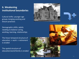 6. Weakening institutional boundaries  Cultural shifts: younger age groups merging working and leisure practices Demographic shifts: adults needing to balance caring, working, learning, relationships The linear temporal structure of education -> work -> retirement  is eroded The spatial structure of education/work/family is eroded Brande Jackson: Creative Commons License applies SJ Photography: Creative Commons License applies Cindy47452 (flickr): Creative Commons License applies 