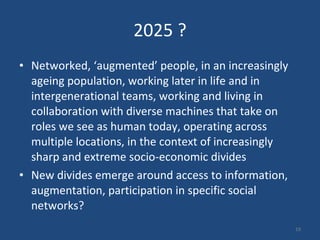 2025 ? Networked, ‘augmented’ people, in an increasingly ageing population, working later in life and in intergenerational teams, working and living in collaboration with diverse machines that take on roles we see as human today, operating across multiple locations, in the context of increasingly sharp and extreme socio-economic divides New divides emerge around access to information, augmentation, participation in specific social networks?  