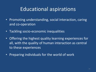 Educational aspirations Promoting understanding, social interaction, caring and co-operation  Tackling socio-economic inequalities  Offering the highest quality learning experiences for all, with the quality of human interaction as central to these experiences  Preparing individuals for the world of work  