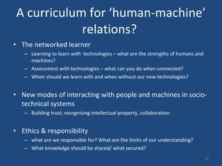 A curriculum for ‘human-machine’ relations?  The networked learner Learning to learn  with  technologies – what are the strengths of humans and machines?  Assessment  with  technologies – what can you do when connected?  When should we learn with and when without our new technologies?  New modes of interacting with people and machines in socio-technical systems  Building trust, recognising intellectual property, collaboration Ethics & responsibility  what are we responsible for? What are the limits of our understanding?  What knowledge should be shared/ what secured?  