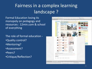 Fairness in a complex learning landscape ? Formal Education losing its monopoly on pedagogy and resources : 12min.com & school of everything The role of formal education -  Quality control?  Mentoring? Assessment?  Peers?  Critique/Reflection?  