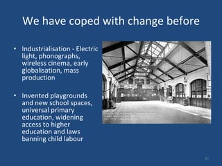 We have coped with change before Industrialisation - Electric light, phonographs, wireless cinema, early globalisation, mass production Invented playgrounds and new school spaces, universal primary education, widening access to higher education and laws banning child labour 