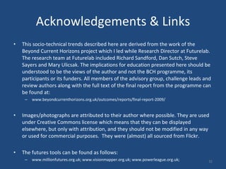 Acknowledgements & Links This socio-technical trends described here are derived from the work of the Beyond Current Horizons project which I led while Research Director at Futurelab. The research team at Futurelab included Richard Sandford, Dan Sutch, Steve Sayers and Mary Ulicsak. The implications for education presented here should be understood to be the views of the author and not the BCH programme, its participants or its funders. All members of the advisory group, challenge leads and review authors along with the full text of the final report from the programme can be found at:  www.beyondcurrenthorizons.org.uk/outcomes/reports/final-report-2009/ Images/photographs are attributed to their author where possible. They are used under Creative Commons license which means that they can be displayed elsewhere, but only with attribution, and they should not be modified in any way or used for commercial purposes.  They were (almost) all sourced from Flickr.  The futures tools can be found as follows:  www.millionfutures.org.uk; www.visionmapper.org.uk; www.powerleague.org.uk; 