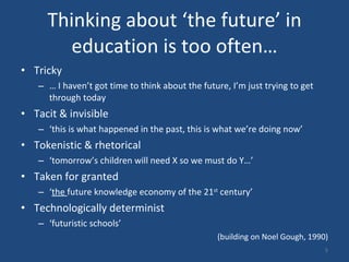 Thinking about ‘the future’ in education is too often… Tricky …  I haven’t got time to think about the future, I’m just trying to get through today Tacit & invisible  ‘ this is what happened in the past, this is what we’re doing now’  Tokenistic & rhetorical ‘ tomorrow’s children will need X so we must do Y…’ Taken for granted  ‘ the  future knowledge economy of the 21 st  century’  Technologically determinist  ‘ futuristic schools’ (building on Noel Gough, 1990) 