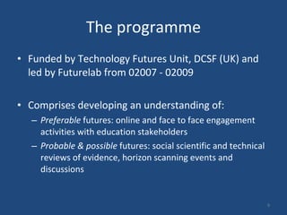 The programme Funded by Technology Futures Unit, DCSF (UK) and led by Futurelab from 02007 - 02009 Comprises developing an understanding of: Preferable  futures: online and face to face engagement activities with education stakeholders Probable & possible  futures: social scientific and technical reviews of evidence, horizon scanning events and discussions 
