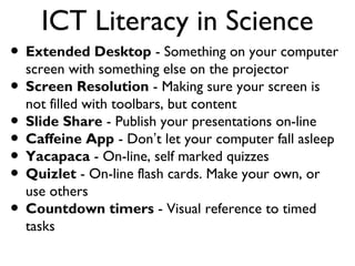 ICT Literacy in Science
• Extended Desktop - Something on your computer
  screen with something else on the projector
• Screen Resolution - Making sure your screen is
  not filled with toolbars, but content
• Slide Share - Publish your presentations on-line
• Caffeine App - Don’t let your computer fall asleep
• Yacapaca - On-line, self marked quizzes
• Quizlet - On-line flash cards. Make your own, or
  use others
• Countdown timers - Visual reference to timed
  tasks
 