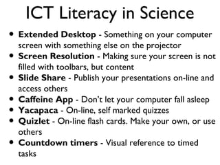 ICT Literacy in Science
• Extended Desktop - Something on your computer
screen with something else on the projector
• Screen Resolution - Making sure your screen is not
filled with toolbars, but content
• Slide Share - Publish your presentations on-line and
access others
• Caffeine App - Don’t let your computer fall asleep
• Yacapaca - On-line, self marked quizzes
• Quizlet - On-line flash cards. Make your own, or use
others
• Countdown timers - Visual reference to timed
tasks

 