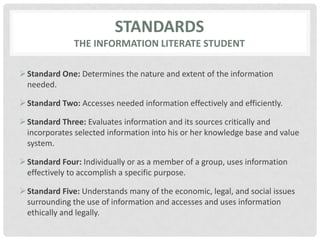 Standardsthe information literate studentStandard One: Determines the nature and extent of the information needed.Standard Two: Accesses needed information effectively and efficiently.Standard Three: Evaluates information and its sources critically and incorporates selected information into his or her knowledge base and value system.Standard Four: Individually or as a member of a group, uses information effectively to accomplish a specific purpose.Standard Five: Understands many of the economic, legal, and social issues surrounding the use of information and accesses and uses information ethically and legally.