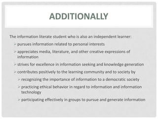 AdditionallyThe information literate student who is also an independent learner:pursues information related to personal interestsappreciates media, literature, and other creative expressions of informationstrives for excellence in information seeking and knowledge generationcontributes positively to the learning community and to society byrecognizing the importance of information to a democratic societypracticing ethical behavior in regard to information and information technologyparticipating effectively in groups to pursue and generate information
