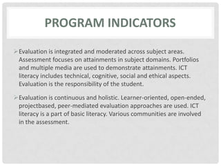 PROGRAM indicatorsEvaluation is integrated and moderated across subject areas. Assessment focuses on attainments in subject domains. Portfolios and multiple media are used to demonstrate attainments. ICT literacy includes technical, cognitive, social and ethical aspects. Evaluation is the responsibility of the student.Evaluation is continuous and holistic. Learner-oriented, open-ended, projectbased, peer-mediated evaluation approaches are used. ICT literacy is a part of basic literacy. Various communities are involved in the assessment.