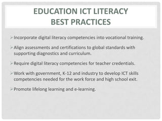 Education ICT LITERACYbest practicesIncorporate digital literacy competencies into vocational training.Align assessments and certifications to global standards with supporting diagnostics and curriculum.Require digital literacy competencies for teacher credentials.Work with government, K-12 and industry to develop ICT skills competencies needed for the work force and high school exit.Promote lifelong learning and e-learning.