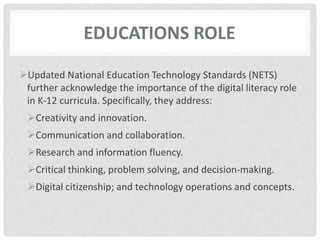 Educations roleUpdated National Education Technology Standards (NETS) further acknowledge the importance of the digital literacy role in K‐12 curricula. Specifically, they address:Creativity and innovation.Communication and collaboration.Research and information fluency.Critical thinking, problem solving, and decision‐making.Digital citizenship; and technology operations and concepts.