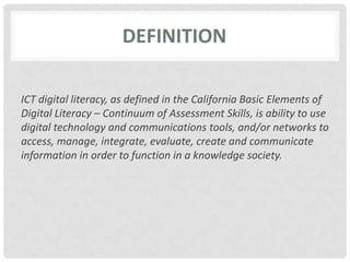 definitionICT digital literacy, as defined in the California Basic Elements of Digital Literacy – Continuum of Assessment Skills, is ability to use digital technology and communications tools, and/or networks to access, manage, integrate, evaluate, create and communicate information in order to function in a knowledge society.