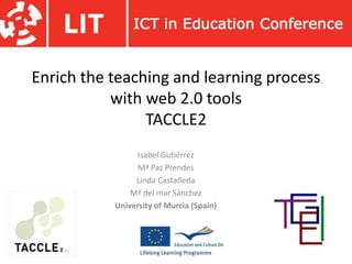 Enrich the teaching and learning process
with web 2.0 tools
TACCLE2
Isabel Gutiérrez
Mª Paz Prendes
Linda Castañeda
Mª del mar Sánchez
University of Murcia (Spain)
 