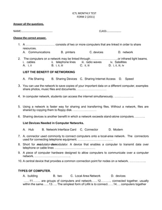 ICTL MONTHLY TEST
                                                 FORM 2 (2011)

Answer all the questions.

NAME:……………………………………….                                             CLASS:…………………

Choose the correct answer.

   1. A ………………………… consists of two or more computers that are linked in order to share
      resources.
      A. Communications B. printers          C. devices             D. network

   2.    The computers on a network may be linked through………………………..or infrared light beams.
        i. cables            ii. telephone lines   iii. radio waves  iv. Satellites
        A. i, ii             B. i, ii, iii        C. ii, iii        D. i, ii, iii, iv

        LIST THE BENEFIT OF NETWORKING

        A. File Sharing      B. Sharing Devices    C. Sharing Internet Access   D.   Speed

   3. You can use the network to save copies of your important data on a different computer, examples
        share photos, music files and documents. …………………………

   4. In computer network, students can access the internet simultaneously. ………………..


   5. Using a network is faster way for sharing and transferring files. Without a network, files are
      shared by copying them to floppy disk. ……………………

   6. Sharing devices is another benefit in which a network exceeds stand-alone computers. ……….

        List Devices Needed in Computer Networks.

        A. Hub         B. Network Interface Card   C. Connector        D. Modem

   7. A. connector used commonly to connect computers onto a local-area network. The connectors
      used for connecting telephone equipment. ………………………………
   8. Short for modulator-demodulator. A device that enables a computer to transmit data over
      telephone or cable lines ……………………………………
   9. A piece of computer hardware designed to allow computers to communicate over a computer
      network. ……………………………….
   10. A central device that provides a common connection point for nodes on a network. ……………..


   TYPES OF COMPUTER.
        A. building            B. two      C. Local Area Network         D. devices
        ……11…….. are groups of computers and network……12……….. connected together, usually
        within the same……13….. The simplest form of LAN is to connect……14…. computers together
 