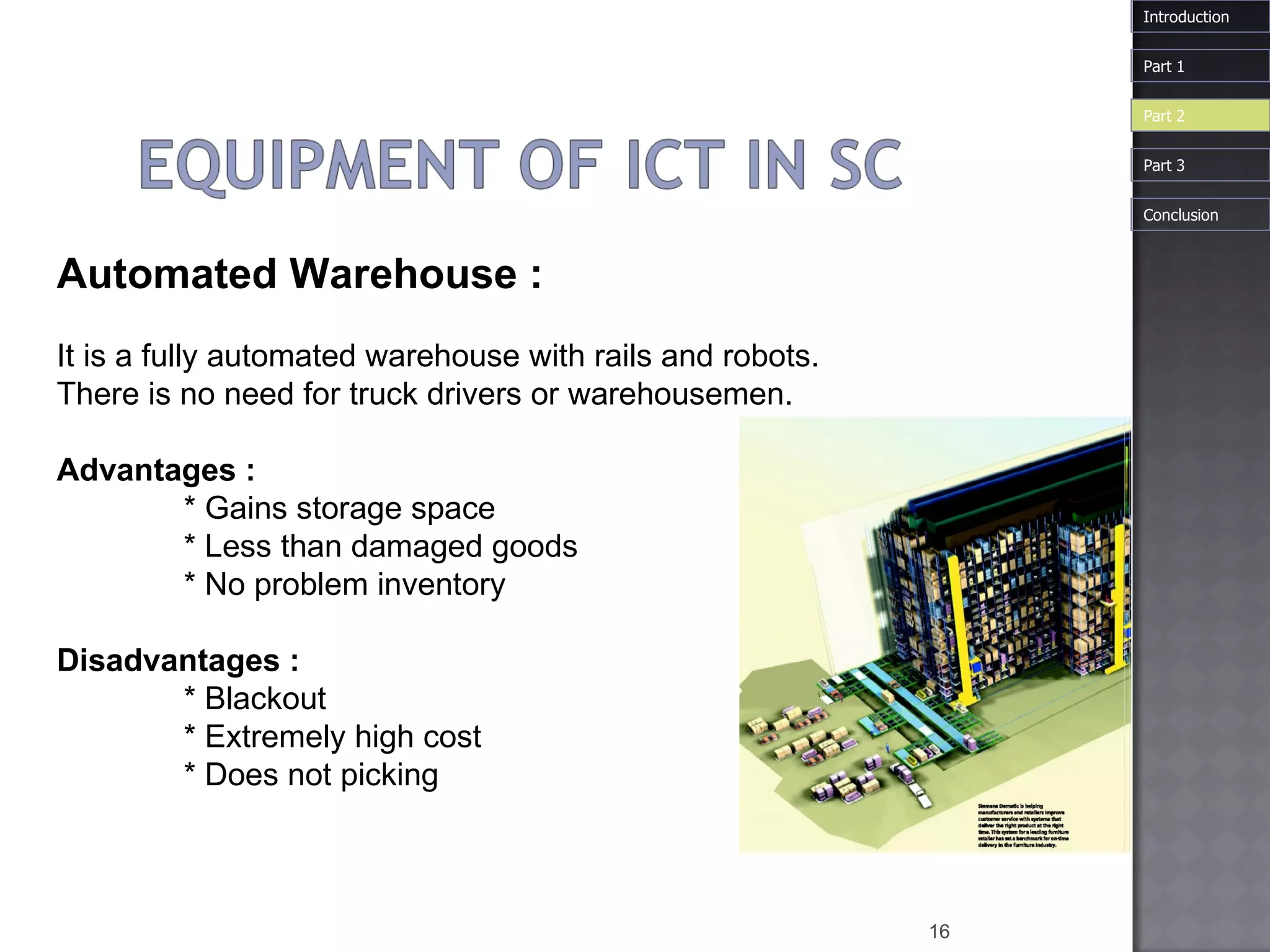 Automated   Warehouse  : It is a fully automated warehouse with rails and robots.  There is no need for truck drivers or warehousemen.  Advantages :  * Gains storage space  * Less than damaged goods  * No problem inventory  Disadvantages :  * Blackout  * Extremely high cost  * Does not picking Introduction Part 1 Part 3 Part 2 Conclusion 