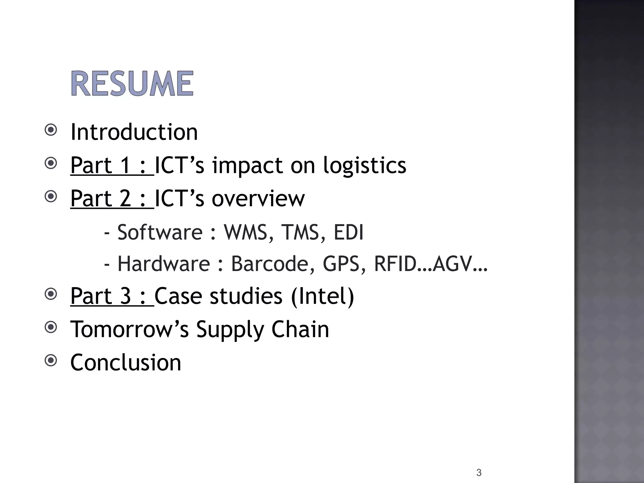 Introduction  Part 1 :  ICT’s  impact on  logistics Part 2 :  ICT’s   overview   - Software : WMS, TMS, EDI  - Hardware :  Barcode,  GPS, RFID…AGV…  Part 3 :  Case  studies  (Intel) Tomorrow’s   Supply   Chain Conclusion 