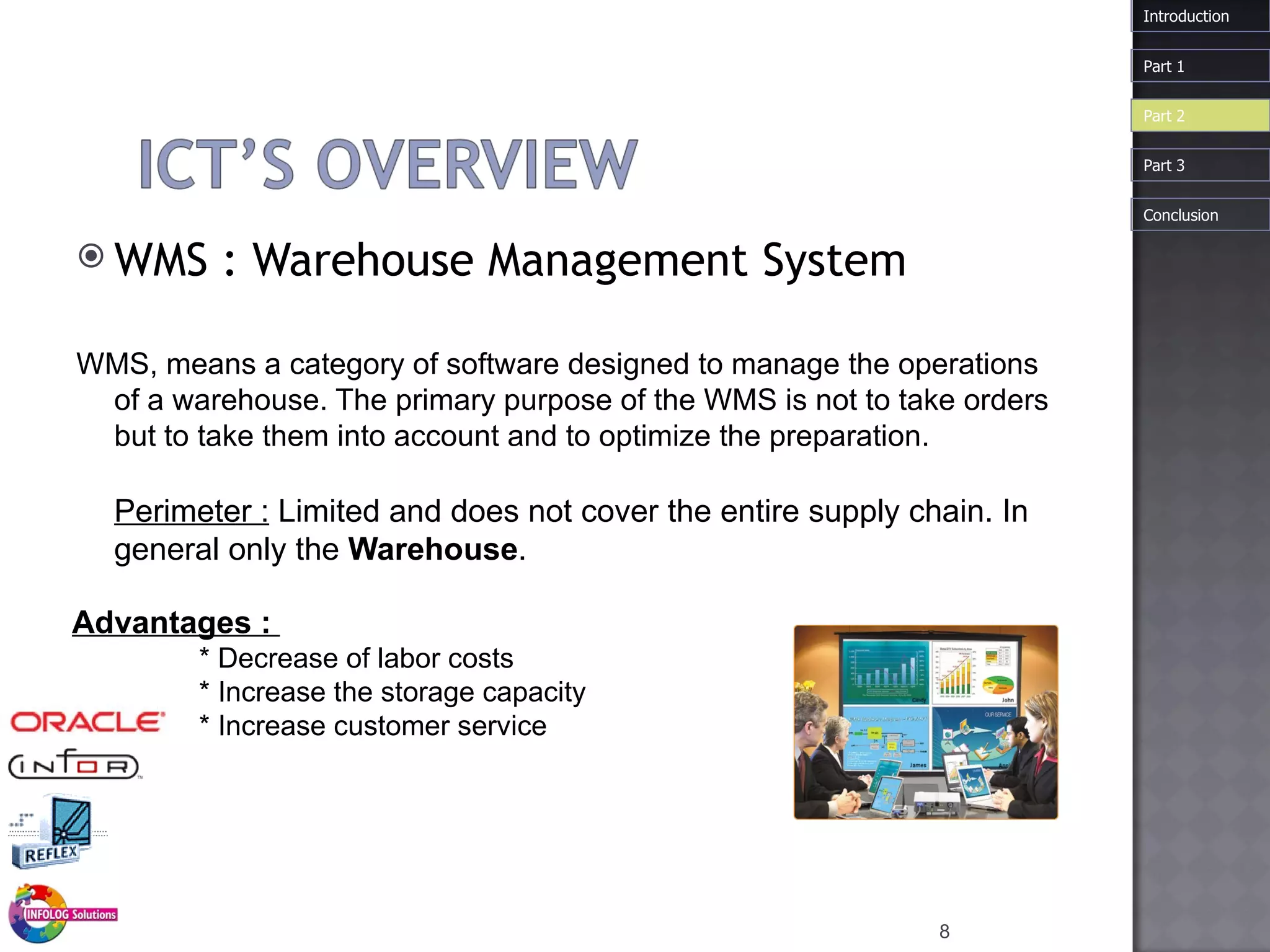 WMS :  Warehouse  Management System WMS, means a category of software designed to manage the operations of a warehouse. The primary purpose of the WMS is not to take orders but to take them into account and to optimize the preparation.  Perimeter :  Limited and does not cover the entire supply chain. In general only the  Warehouse . Introduction Advantages :  * Decrease of labor costs * Increase the storage capacity  * Increase customer service Part 1 Part 3 Part 2 Conclusion 