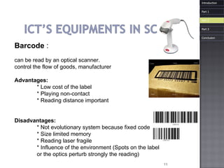 Barcode   : can be read by an optical scanner.  control the flow of goods, manufacturer Advantages:  * Low cost of the label  * Playing non-contact  * Reading distance important  Disadvantages:  * Not evolutionary system because fixed code  * Size limited memory  * Reading laser fragile  * Influence of the environment (Spots on the label  or the optics perturb strongly the reading) Introduction Part 1 Part 3 Part 2 Conclusion 