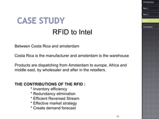 RFID to Intel Between Costa Rica and amsterdam Costa Rica is the manufacturer and amsterdam is the warehouse  Products are dispatching from Amsterdam to europe, Africa and  middle east, by wholesaler and after in the retaillers. THE CONTRIBUTIONS OF THE RFID : * Inventory efficiency * Redundancy elimination * Efficient Reversed Stream * Effective market strategy * Create demand forecast Introduction Part 1 Part 3 Part 2 Conclusion 