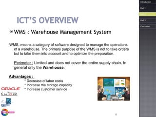 WMS :  Warehouse  Management System WMS, means a category of software designed to manage the operations of a warehouse. The primary purpose of the WMS is not to take orders but to take them into account and to optimize the preparation.  Perimeter :  Limited and does not cover the entire supply chain. In general only the  Warehouse . Introduction Advantages :  * Decrease of labor costs * Increase the storage capacity  * Increase customer service Part 1 Part 3 Part 2 Conclusion 