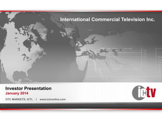 International Commercial Television Inc.

Investor Presentation
January 2014
OTC MARKETS: ICTL

OTC MARKETS: ICTL

I

I

www.ictvonline.com

www.ictvonline.com

 