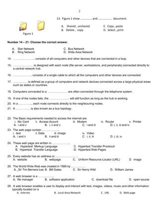2
Number 14 – 21: Choose the correct answer.
A. Star Network C. Bus Network
B. Ring Network D. Wide Area Network
14. ………………….. consists of all computers and other devices that are connected in a loop.
15. ………………… is designed with each node (file server, workstations, and peripherals) connected directly to
a central network hub.
16. ……………….. consists of a single cable to which all the computers and other devices are connected.
17. …………… is defined as a group of computers and network devices connected across a large physical areas
such as states or countries.
18. Computers connected to a ………………… are often connected through the telephone system.
19. If one of the nodes fails, the ………………… will still function as long as the hub is working.
20. In a ………….., each node connects directly to the neighbouring nodes.
21. A …………… is also known as a bus topology.
22. The Basic requirements needed to access the internet are:
i. Nic Card ii. Access Acount iii. Modem iv. Router v. Printer
A. i and v B. i, ii and v C. i and iii D. i, ii, iii and iv
23. The web page contain……………….
i. text ii. Data iii. Image iv. Video
A. i and ii B. ii and iii C. i, ii, iii D. i, iii, iv
24. These web page are written in………………..
A. Hypertext Markup Language C. Hypertext Transfer Proctocol
B. Hypertext Transfer Language D. Hypertext Web Pages
25. Every website has an address or…………………….
A. website B. webpage C. Uniform Resource Locator (URL) D. image
26. The World Wide Web was created in 1989 by ……………
A. Sir Tim Berners-Lee B. Bill Gates C. Sir Henry Wild D. William James
27. A web browser is a ……………..
A. file manager B. software application C. download file D. open sourse
28. A web browser enables a user to display and interact with text, images, videos, music and other information
typically located on a
A. internet B. Local Area Network C. URL D. Web page
Figure 1
13. Figure 1 show ……………. and ………………. document.
A. Shared , unshared C. Copy , paste
B. Delete , copy D. Select , print
 