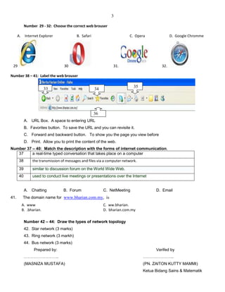 3
Number 29 - 32: Choose the correct web brouser
A. Internet Explorer B. Safari C. Opera D. Google Chromme
29 30 31. 32.
Number 38 – 41: Label the web brouser
A. URL Box. A space to entering URL
B. Favorites button. To save the URL and you can revisite it.
C. Forward and backward button. To show you the page you view before
D. Print. Allow you to print the content of the web.
Number 37 – 40: Match the description with the forms of internet communication.
37 a real-time typed conversation that takes place on a computer
38 the transmission of messages and files via a computer network.
39 similar to discussion forum on the World Wide Web.
40 used to conduct live meetings or presentations over the Internet
A. Chatting B. Forum C. NetMeeting D. Email
41. The domain name for www.bharian.com.my, is
A. www C. ww.bharian.
B. .bharian. D. bharian.com.my
Number 42 – 44: Draw the types of network topology
42. Star network (3 marks)
43. Ring network (3 markh)
44. Bus network (3 marks)
Prepared by: Verifed by
…………………….. …………………..
(MASNIZA MUSTAFA) (PN. ZAITON KUTTY MAMMI)
Ketua Bidang Sains & Matematik
36
3433
35
 