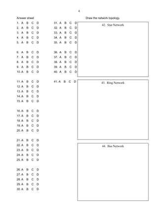 4
Answer sheet Draw the network topology
1. A B C D 31. A B C D
2. A B C D 32. A B C D
3. A B C D 33. A B C D
4. A B C D 34. A B C D
5. A B C D 35. A B C D
6. A B C D 36. A B C D
7. A B C D 37. A B C D
8. A B C D 38. A B C D
9. A B C D 39. A B C D
10. A B C D 40. A B C D
11. A B C D 41. A B C D
12. A B C D
13. A B C D
14. A B C D
15. A B C D
16. A B C D
17. A B C D
18. A B C D
19. A B C D
20. A B C D
21. A B C D
22. A B C D
23. A B C D
24. A B C D
25. A B C D
26. A B C D
27. A B C D
28. A B C D
29. A B C D
30. A B C D
42. Star Network
43. Ring Network
44. Bus Network
 