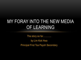 The story so far………..
by Lim Kok Hwa
Principal First Toa Payoh Secondary
MY FORAY INTO THE NEW MEDIA
OF LEARNING
 