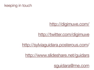 keeping in touch



                        http://digimuve.com/

                   http://twitter.com/digimuve

          http://sylviaguidara.posterous.com/

            http://www.slideshare.net/guidars

                           sguidara@me.com
 