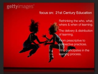 focus on: 21st Century Education

           Rethinking the who, what,
           where & when of learning.
           The delivery & distribution
           of learning.
           From prescriptive to
           connective practices.
           Who participates in the
           learning process.
           Learning spaces.
 