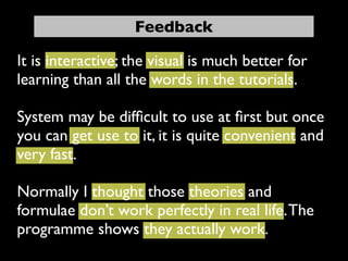 Feedback

It is interactive; the visual is much better for
learning than all the words in the tutorials.

System may be difﬁcult to use at ﬁrst but once
you can get use to it, it is quite convenient and
very fast.

Normally I thought those theories and
formulae don’t work perfectly in real life. The
programme shows they actually work.
 