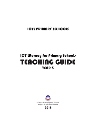 Curriculum Development Division
Ministry Of Education Malaysia
ICT Literacy for Primary Schools
TEACHING GUIDE
YEAR 5
ICTL PRIMARY SCHOOLS
2011
 