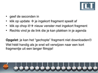 •   geef de seconden in
•   klik op update  je ingekort fragment speelt af
•   klik op chop it! nieuw venster met ingekort fragment
•   Rechts vind je de link die je kan plakken in je agenda

Opgelet: je kan het “gechopte” fragment niet downloaden
Wel héél handig als je snel wil verwijzen naar een kort
fragmentje uit een langer filmpje!
 