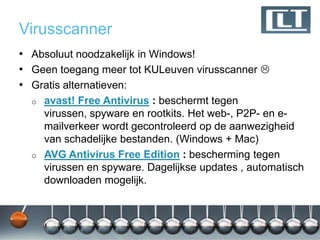 Virusscanner
• Absoluut noodzakelijk in Windows!
• Geen toegang meer tot KULeuven virusscanner 
• Gratis alternatieven:
  o   avast! Free Antivirus : beschermt tegen
      virussen, spyware en rootkits. Het web-, P2P- en e-
      mailverkeer wordt gecontroleerd op de aanwezigheid
      van schadelijke bestanden. (Windows + Mac)
  o   AVG Antivirus Free Edition : bescherming tegen
      virussen en spyware. Dagelijkse updates , automatisch
      downloaden mogelijk.
 
