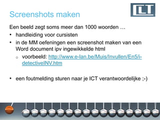 Screenshots maken
Een beeld zegt soms meer dan 1000 woorden …
• handleiding voor cursisten
• in de MM oefeningen een screenshot maken van een
  Word document ipv ingewikkelde html
  o voorbeeld: http://www.e-lan.be/Muis/Invullen/En5/i-
     detectiveINV.htm

• een foutmelding sturen naar je ICT verantwoordelijke ;-)
 