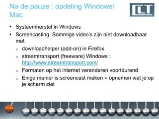 Na de pauze : opdeling Windows/
Mac
• Systeemherstel in Windows
• Screencasting: Sommige video‟s zijn niet downloadbaar
  met
  o downloadhelper (add-on) in Firefox
  o streamtransport (freeware) Windows :
    http://www.streamtransport.com/
  o Formaten op het internet veranderen voortdurend
  o Enige manier is screencast maken = opnemen wat je op
    je scherm ziet
 