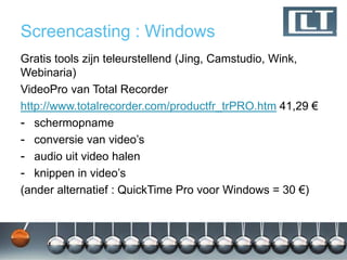 Screencasting : Windows
Gratis tools zijn teleurstellend (Jing, Camstudio, Wink,
Webinaria)
VideoPro van Total Recorder
http://www.totalrecorder.com/productfr_trPRO.htm 41,29 €
- schermopname
- conversie van video‟s
- audio uit video halen
- knippen in video‟s
(ander alternatief : QuickTime Pro voor Windows = 30 €)
 