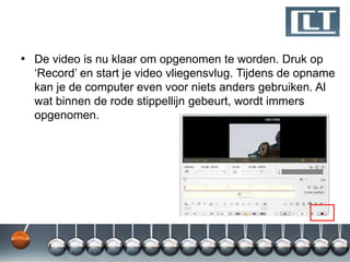 • De video is nu klaar om opgenomen te worden. Druk op
  „Record‟ en start je video vliegensvlug. Tijdens de opname
  kan je de computer even voor niets anders gebruiken. Al
  wat binnen de rode stippellijn gebeurt, wordt immers
  opgenomen.
 